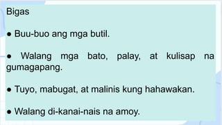 Bigas
● Buu-buo ang mga butil.
● Walang mga bato, palay, at kulisap na
gumagapang.
● Tuyo, mabugat, at malinis kung hahawakan.
● Walang di-kanai-nais na amoy.
 