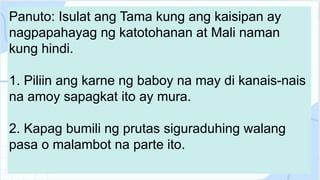 Panuto: Isulat ang Tama kung ang kaisipan ay
nagpapahayag ng katotohanan at Mali naman
kung hindi.
1. Piliin ang karne ng baboy na may di kanais-nais
na amoy sapagkat ito ay mura.
2. Kapag bumili ng prutas siguraduhing walang
pasa o malambot na parte ito.
 