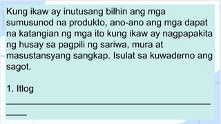 Kung ikaw ay inutusang bilhin ang mga
sumusunod na produkto, ano-ano ang mga dapat
na katangian ng mga ito kung ikaw ay nagpapakita
ng husay sa pagpili ng sariwa, mura at
masustansyang sangkap. Isulat sa kuwaderno ang
sagot.
1. Itlog
________________________________________
____
 
