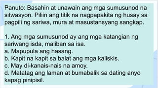 Panuto: Basahin at unawain ang mga sumusunod na
sitwasyon. Piliin ang titik na nagpapakita ng husay sa
pagpili ng sariwa, mura at masustansyang sangkap.
1. Ang mga sumusunod ay ang mga katangian ng
sariwang isda, maliban sa isa.
a. Mapupula ang hasang.
b. Kapit na kapit sa balat ang mga kaliskis.
c. May di-kanais-nais na amoy.
d. Matatag ang laman at bumabalik sa dating anyo
kapag pinipisil.
 