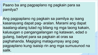 Paano ba ang pagpaplano ng pagkain para sa
pamilya?
Ang pagpaplano ng pagkain sa pamilya ay isang
kasanayang dapat pag- aralan. Marami ang dapat
isaalang-alang tulad ng bilang ng mga taong kakain,
kalusugan o pangangailangan ng katawan, edad o
gulang, badyet para sa pagkain at oras sa
paghahanda. Magiging matagumpay ang pag
pagpaplano kung isaisip rin ang mga sumusunod na
salik.
 