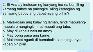 2. Si Ana ay inutusan ng kanyang ina na bumili ng
karneng baboy sa palengke. Aling katangian ng
sariwang baboy ang dapat niyang bilhin?
a. Mala-rosas ang kulay ng laman, hindi mapulang-
mapula o nangingitim, at maputi ang taba.
b. May di kanais nais na amoy.
c. Mayroong pasa ang karne.
d. Malambot ngunit di bumabalik sa dating anyo
kapag pinipisil.
 