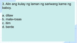 3. Alin ang kulay ng laman ng sariwang karne ng
baboy.
a. dilaw
b. mala-rosas
c. itim
d. berde
 