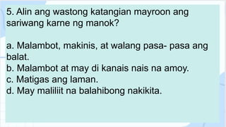 5. Alin ang wastong katangian mayroon ang
sariwang karne ng manok?
a. Malambot, makinis, at walang pasa- pasa ang
balat.
b. Malambot at may di kanais nais na amoy.
c. Matigas ang laman.
d. May maliliit na balahibong nakikita.
 