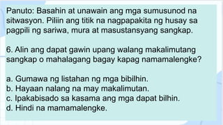 Panuto: Basahin at unawain ang mga sumusunod na
sitwasyon. Piliin ang titik na nagpapakita ng husay sa
pagpili ng sariwa, mura at masustansyang sangkap.
6. Alin ang dapat gawin upang walang makalimutang
sangkap o mahalagang bagay kapag namamalengke?
a. Gumawa ng listahan ng mga bibilhin.
b. Hayaan nalang na may makalimutan.
c. Ipakabisado sa kasama ang mga dapat bilhin.
d. Hindi na mamamalengke.
 