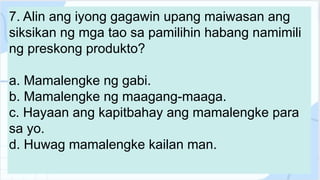 7. Alin ang iyong gagawin upang maiwasan ang
siksikan ng mga tao sa pamilihin habang namimili
ng preskong produkto?
a. Mamalengke ng gabi.
b. Mamalengke ng maagang-maaga.
c. Hayaan ang kapitbahay ang mamalengke para
sa yo.
d. Huwag mamalengke kailan man.
 