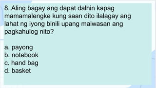 8. Aling bagay ang dapat dalhin kapag
mamamalengke kung saan dito ilalagay ang
lahat ng iyong binili upang maiwasan ang
pagkahulog nito?
a. payong
b. notebook
c. hand bag
d. basket
 