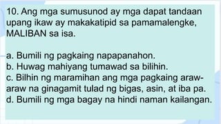 10. Ang mga sumusunod ay mga dapat tandaan
upang ikaw ay makakatipid sa pamamalengke,
MALIBAN sa isa.
a. Bumili ng pagkaing napapanahon.
b. Huwag mahiyang tumawad sa bilihin.
c. Bilhin ng maramihan ang mga pagkaing araw-
araw na ginagamit tulad ng bigas, asin, at iba pa.
d. Bumili ng mga bagay na hindi naman kailangan.
 