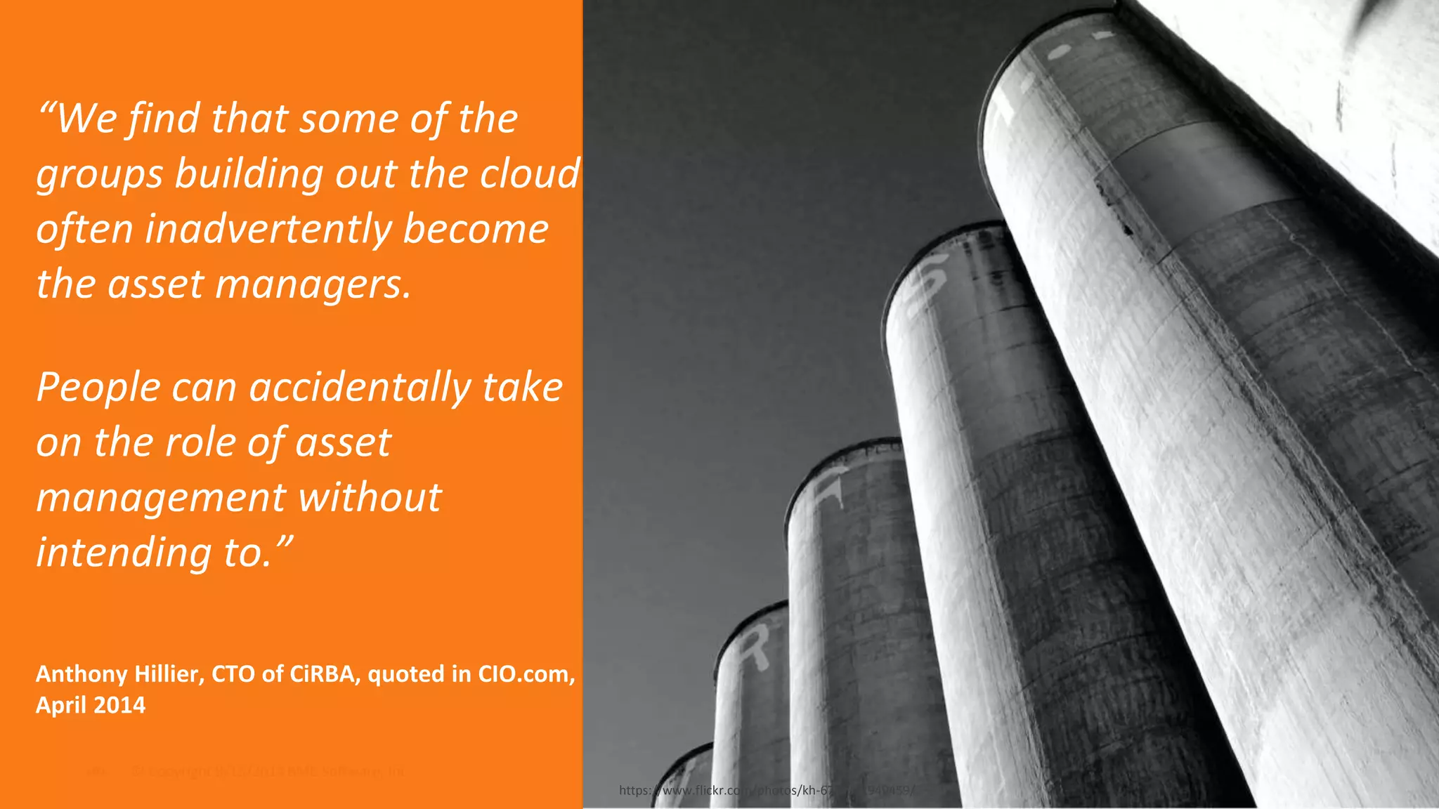 “We find that some of the 
groups building out the cloud 
often inadvertently become 
the asset managers. 
People can accidentally take 
on the role of asset 
management without 
intending to.” 
Anthony Hillier, CTO of CiRBA, quoted in CIO.com, 
April 2014 
© Copyright ‹#› 9/15/2014 BMC Software, Inc 
https://www.flickr.com/photos/kh-67/4892949459/ 
 