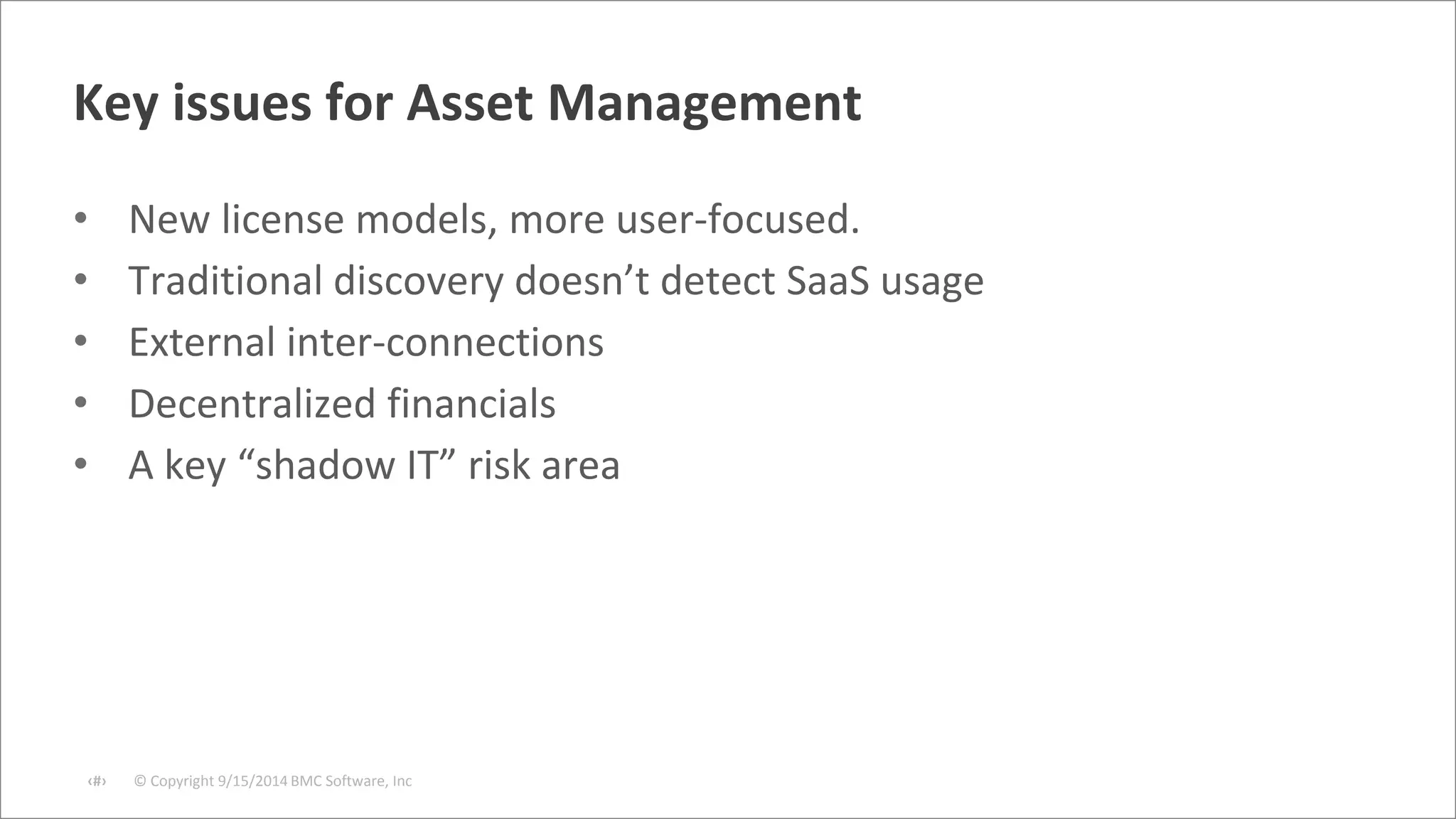 Key issues for Asset Management 
• New license models, more user-focused. 
• Traditional discovery doesn’t detect SaaS usage 
• External inter-connections 
• Decentralized financials 
• A key “shadow IT” risk area 
© Copyright ‹#› 9/15/2014 BMC Software, Inc 
 