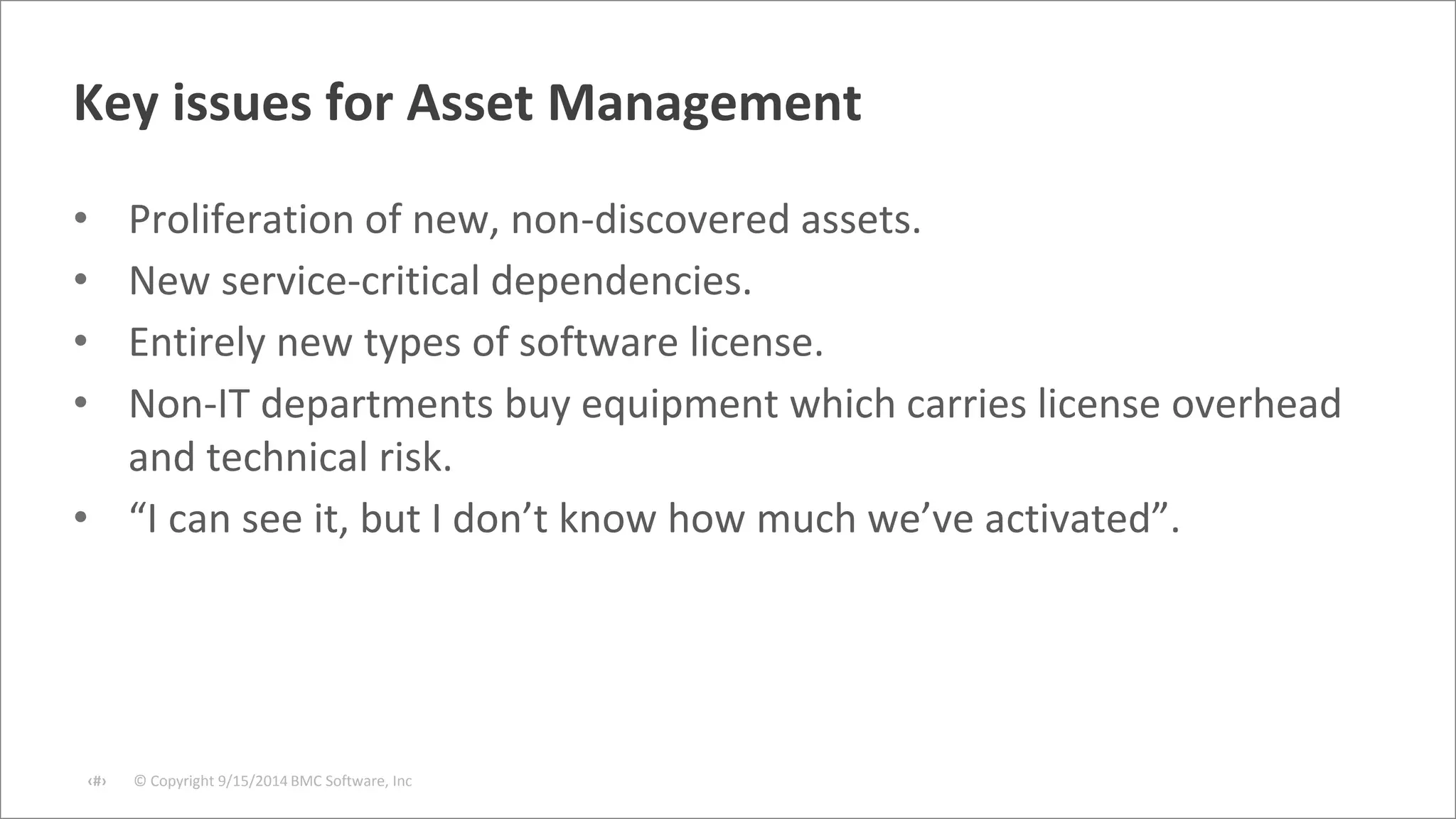 Key issues for Asset Management 
• Proliferation of new, non-discovered assets. 
• New service-critical dependencies. 
• Entirely new types of software license. 
• Non-IT departments buy equipment which carries license overhead 
and technical risk. 
• “I can see it, but I don’t know how much we’ve activated”. 
© Copyright ‹#› 9/15/2014 BMC Software, Inc 
 