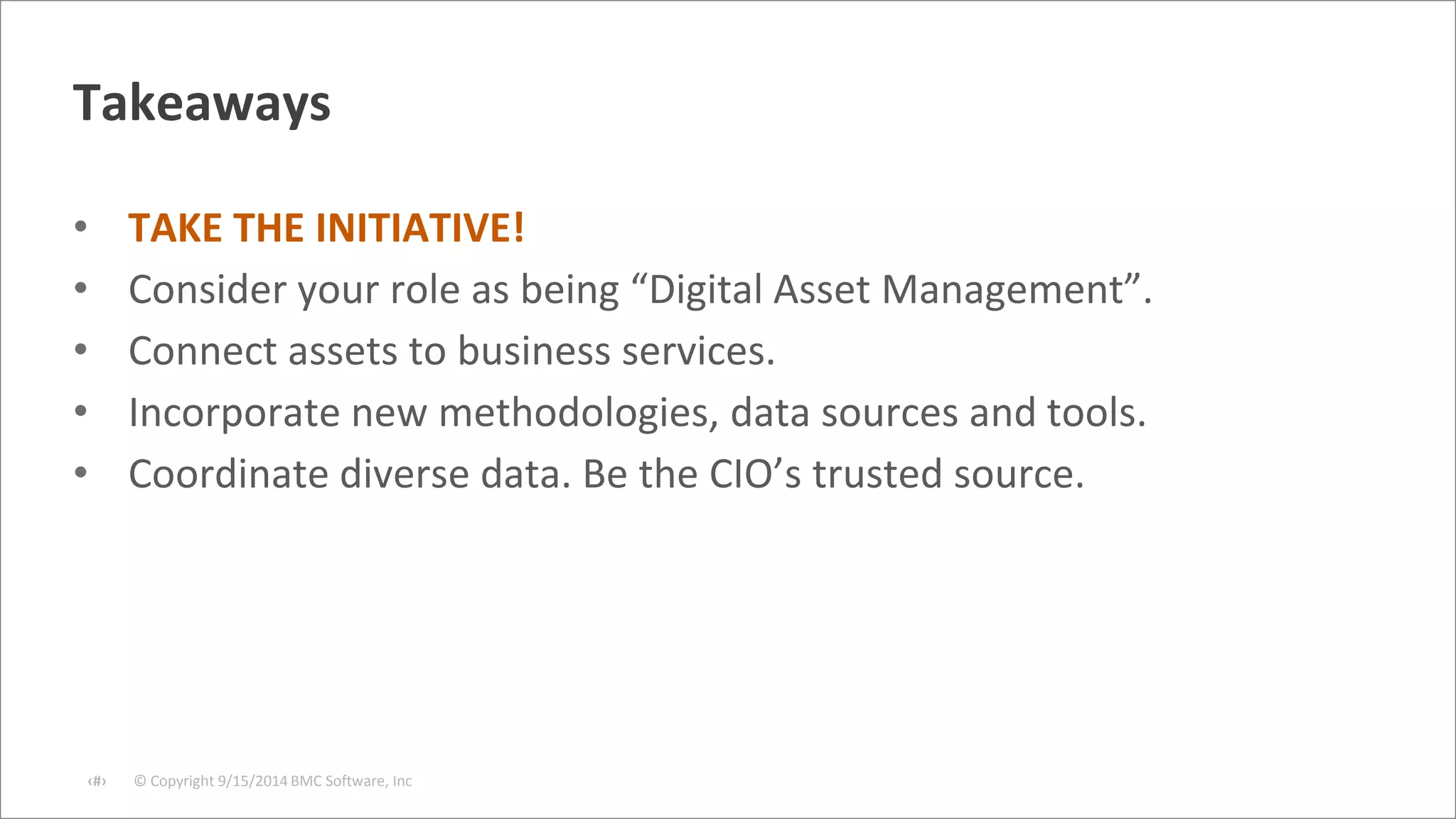 Takeaways 
• TAKE THE INITIATIVE! 
• Consider your role as being “Digital Asset Management”. 
• Connect assets to business services. 
• Incorporate new methodologies, data sources and tools. 
• Coordinate diverse data. Be the CIO’s trusted source. 
© Copyright ‹#› 9/15/2014 BMC Software, Inc 
 