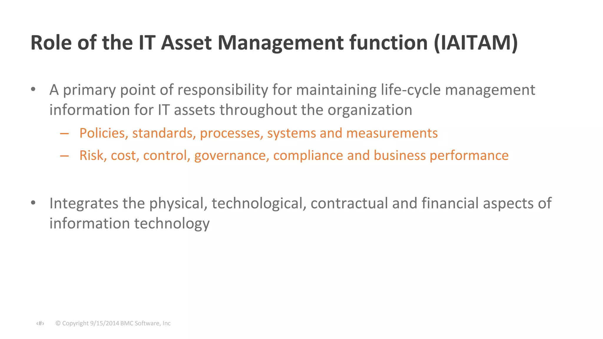 Role of the IT Asset Management function (IAITAM) 
• A primary point of responsibility for maintaining life-cycle management 
information for IT assets throughout the organization 
– Policies, standards, processes, systems and measurements 
– Risk, cost, control, governance, compliance and business performance 
• Integrates the physical, technological, contractual and financial aspects of 
information technology 
© Copyright ‹#› 9/15/2014 BMC Software, Inc 
 