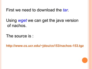 First we need to download the  tar . Using  wget  we can get the java version of nachos. The source is : http://www.cs.ucr.edu/~jdou/cs153/nachos-153.tgz   
