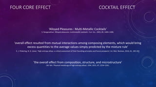 FOUR CORE EFFECT COCKTAIL EFFECT
‘Alloyed Pleasures : Multi-Metallic Cocktails’
S. Ranganathan: ‘Alloyed pleasures: multimetallic cocktails’, Curr. Sci., 2003, 85, 1404–1406.
‘overall effect resulted from mutual interactions among composing elements, which would bring
excess quantities to the average values simply predicted by the mixture rule’
E. J. Pickering, N. G. Jones: ‘High-entropy alloys: a critical assessment of their founding principles and future prospects’, Int. Mat. Reviews, 2016, 61, 183-202
‘the overall effect from composition, structure, and microstructure’
J.W. Yeh: ‘Physical metallurgy of high-entropy alloys’, JOM, 2015, 67, 2254–2261.
 