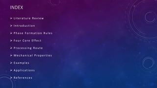 INDEX
 L i te ra t u re Re v i e w
 I n t ro d u c t i o n
 P h a s e Fo r m a t i o n R u l e s
 Fo u r C o re Effe c t
 P ro c e s s i n g Ro u te
 M e c h a n i c a l P ro p e r t i e s
 E xa m p l e s
 A p p l i c a t i o n s
 Re fe re n c e s
 