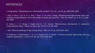 REFERENCES
S. Ranganathan, "Alloyed pleasures: Multimetallic cocktails," Curr. Sci. , vol. 85, pp. 1404-1406, 2003.
J. Yeh, S. Chen, S. Lin, G. J.Y., T. Chin, T. Shun, T. C.H. and S. Chang, "Nanostructured high-entropy alloys with
multiple principal elements: Novel alloy design concepts and outcomes.," Adv. Eng. Mater, vol. 6, no. 5, p. 299–
303, 2004.
B. Cantor, I. T. H. Chang, P. Knight and A. J. B. Vincent, "Microstructural development in equiatomic
multicomponent alloys," Mater. Sci. Eng. A, pp. 375-377,213-218, 2004.
J. Yeh, "Physical metallurgy of high-entropy alloys," JOM, vol. 67, pp. 2254-2261, 2015.
B. Gludovatz, A. Hohenwarter, C. D., E. H. Chang and R. O. Ritchie, "A fracture-resistant high-entropy alloy for
cryogenic applications.," Science, vol. 345, pp. 1153-1158, 2014.
 