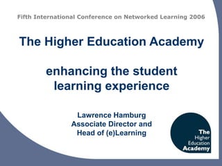 The Higher Education Academy
enhancing the student
learning experience
Lawrence Hamburg
Associate Director and
Head of (e)Learning
Fifth International Conference on Networked Learning 2006
 