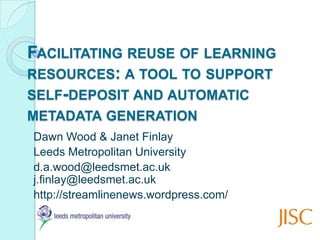 Facilitating reuse of learning resources: a tool to support self-deposit and automatic metadata generation Dawn Wood & Janet Finlay Leeds Metropolitan University d.a.wood@leedsmet.ac.ukj.finlay@leedsmet.ac.uk http://streamlinenews.wordpress.com/  