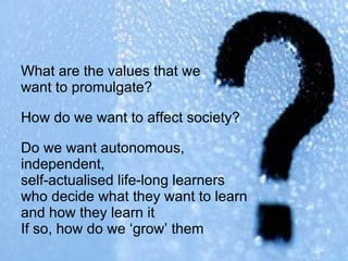 What are the values that we  want to promulgate?  How do we want to affect society? Do we want autonomous,  independent,  self-actualised life-long learners  who decide what they want to learn  and how they learn it If so, how do we ‘grow’ them   