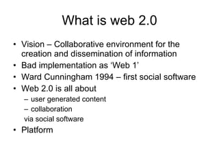 What is web 2.0 Vision – Collaborative environment for the creation and dissemination of information Bad implementation as ‘Web 1’ Ward Cunningham 1994 – first social software Web 2.0 is all about  user generated content collaboration via social software Platform 