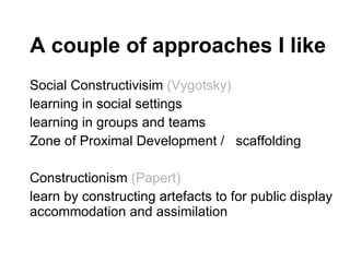 A couple of approaches I like Social Constructivisim  (Vygotsky) learning in social settings learning in groups and teams Zone of Proximal Development /  scaffolding Constructionism  (Papert) learn by constructing artefacts to for public display accommodation and assimilation 