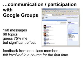 … communication / participation  with Google Groups 168 messages 68 topics guess 75% me but significant effect feedback from one class member:  felt involved in a course for the first time   