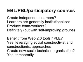 EBL/PBL/participatory courses Create independent learners? Learners are generally institutionalised Produce team-workers? Definitely (but with self-improving groups) Benefit from Web 2.0 tools / PLE? Yes, leveraging social constructivist and constructionist approaches Create new socio-technical organisation? Yes, temporarily 