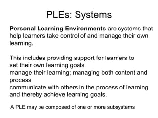 PLEs: Systems Personal Learning Environments  are systems that help learners take control of and manage their own learning.  This includes providing support for learners to set their own learning goals  manage their learning; managing both content and process  communicate with others in the process of learning  and thereby achieve learning goals. A PLE may be composed of one or more subsystems 