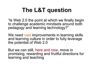 The L&T question “ Is Web 2.0 the point at which we finally begin to challenge academic mindsets around both pedagogy and learning technology?”  We need  vast  improvements in learning skills and learning culture in order to fully leverage the potential of Web 2.0 But we can still,  here and now , move in promising, rewarding and fruitful directions for learning and teaching 