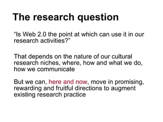 The research question “ Is Web 2.0 the point at which can use it in our research activities?”  That depends on the nature of our cultural research niches, where, how and what we do, how we communicate But we can,  here and now , move in promising, rewarding and fruitful directions to augment existing research practice 