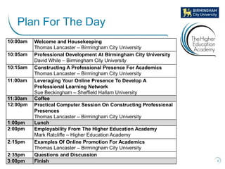 4
Plan For The Day
10:00am Welcome and Housekeeping
Thomas Lancaster – Birmingham City University
10:05am Professional Development At Birmingham City University
David While – Birmingham City University
10:15am Constructing A Professional Presence For Academics
Thomas Lancaster – Birmingham City University
11:00am Leveraging Your Online Presence To Develop A
Professional Learning Network
Sue Beckingham – Sheffield Hallam University
11:30am Coffee
12:00pm Practical Computer Session On Constructing Professional
Presences
Thomas Lancaster – Birmingham City University
1:00pm Lunch
2:00pm Employability From The Higher Education Academy
Mark Ratcliffe – Higher Education Academy
2:15pm Examples Of Online Promotion For Academics
Thomas Lancaster – Birmingham City University
2:35pm Questions and Discussion
3:00pm Finish
 