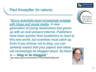 “Savvy scientists must increasingly engage
with blogs and social media. A new
generation of young researchers has grown
up with an ever-present Internet. Publishers
have been quicker than academics to react to
this new world, but scientists must catch up.
Even if you choose not to blog, you can
certainly expect that your papers and ideas
will increasingly be blogged about. So there it
is — blog or be blogged.”
8
Paul Knoepfler (In nature)
http://www.nature.com/news/2011/110727/full/475425a.htm
l
 