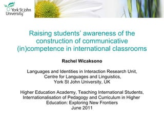 Raising students’ awareness of the construction of communicative (in)competence in international classrooms Rachel Wicaksono Languages and Identities in Interaction Research Unit, Centre for Languages and Linguistics, York St John University, UK Higher Education Academy, Teaching International Students, Internationalisation of Pedagogy and Curriculum in Higher  Education: Exploring New Frontiers June 2011 