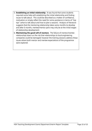 HEA Teaching Development Grants Department Interim Report Template Page 10 of 10
5. Establishing an initial relationship. It was found that some students
required some help with establishing the initial relationship and finding
issues to talk about. This could be described as a matter of confidence,
motivation or simply reflect the need for some assistance in terms of “top
tips” (what to talk about and how to plan a session). Analysis of literature
suggests that the mentoring relationship takes some months to develop
and after 6 months, mentee/mentor pairs may only be at the initial stages
of relationship development.
6. Maintaining the good will of mentors. The failure of mentor/mentee
relationships does run the risk that relationships to local engineering
companies could be damaged; however the training sessions address these
issues where both mentor and mentee expectations of the programme
were explored.
 