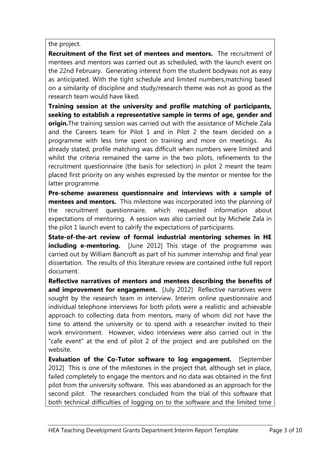 HEA Teaching Development Grants Department Interim Report Template Page 3 of 10
the project.
Recruitment of the first set of mentees and mentors. The recruitment of
mentees and mentors was carried out as scheduled, with the launch event on
the 22nd February. Generating interest from the student bodywas not as easy
as anticipated. With the tight schedule and limited numbers,matching based
on a similarity of discipline and study/research theme was not as good as the
research team would have liked.
Training session at the university and profile matching of participants,
seeking to establish a representative sample in terms of age, gender and
origin.The training session was carried out with the assistance of Michele Zala
and the Careers team for Pilot 1 and in Pilot 2 the team decided on a
programme with less time spent on training and more on meetings. As
already stated, profile matching was difficult when numbers were limited and
whilst the criteria remained the same in the two pilots, refinements to the
recruitment questionnaire (the basis for selection) in pilot 2 meant the team
placed first priority on any wishes expressed by the mentor or mentee for the
latter programme.
Pre-scheme awareness questionnaire and interviews with a sample of
mentees and mentors. This milestone was incorporated into the planning of
the recruitment questionnaire, which requested information about
expectations of mentoring. A session was also carried out by Michele Zala in
the pilot 1 launch event to calrify the expectations of participants.
State-of-the-art review of formal industrial mentoring schemes in HE
including e-mentoring. [June 2012] This stage of the programme was
carried out by William Bancroft as part of his summer internship and final year
dissertation. The results of this literature review are contained inthe full report
document.
Reflective narratives of mentors and mentees describing the benefits of
and improvement for engagement. [July 2012] Reflective narratives were
sought by the research team in interview. Interim online questionnaire and
individual telephone interviews for both pilots were a realistic and achievable
approach to collecting data from mentors, many of whom did not have the
time to attend the university or to spend with a researcher invited to their
work environment. However, video interviews were also carried out in the
“cafe event” at the end of pilot 2 of the project and are published on the
website.
Evaluation of the Co-Tutor software to log engagement. [September
2012] This is one of the milestones in the project that, although set in place,
failed completely to engage the mentors and no data was obtained in the first
pilot from the university software. This was abandoned as an approach for the
second pilot. The researchers concluded from the trial of this software that
both technical difficulties of logging on to the software and the limited time
 