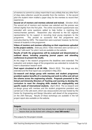 HEA Teaching Development Grants Department Interim Report Template Page 4 of 10
of mentors to commit to a diary meant that it was unlikely that any other form
of diary data collection would be possible from the mentors. In the second
pilot the student intern trialled a paper diary for the mentees to record their
experiences.
Second set of mentors and mentees selected and trained. [October 2012]
The second set of mentors and mentees was selected and the process was
refined slightly from the first pilot. The online recruitment questionnaire was
extended with some questions added to help further in matching the
mentor/mentee partners. Researchers also returned to the ICE regional
representative for his support in recruiting local young engineers to the
programme. This proved so successful that the programme was
oversubscribed by 100%. The researchers were surprised, however, by the low
interest of students in the programme.
Videos of mentors and mentees reflecting on their experiences uploaded
to the project website. [February 2013] Video interviews were carried out in
the final “café event” for pilot 2 and are available on the website.
Results of both the programmes will be evaluated and disseminated as
outlined above, including preparing journal papers and attending
conferences to present the results.
At this stage in the research programme the deadlines were extended. The
evaluation and analysis stage of the programme was extended to include the
intern‟s dissertation research work.
Final report circulated to all UK HEIs. [March 2013] This stage was also
extended and the final report was completed in May 2013.
Co-research and design group with mentees and student programme
president explore benefits of e-mentoring and work to refine and roll out
the scheme across the engineering schools. Proposals presented to the
School and University Directors of Teaching and Learning to develop the
curriculum to meet the changing skills needed for employability and
specific needs of international students. [April 2013] The co-research and
co-design group with mentees and the student programme president was
carried out in the cafe event, which was verysuccessful and was hosted by the
Centre for Engineering and Design Education well ahead of the programme,
on the 25th February. Results of these workshops are available in the full
project report also available on the website.
Outputs
Are there any outputs that have already been achieved or emerging
lessons that can be shared with colleagues (max 500 words)?
The outputs for the project include:
 
