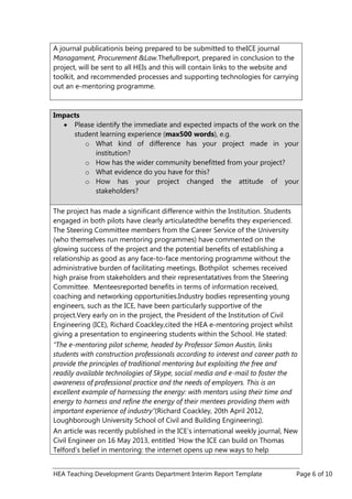 HEA Teaching Development Grants Department Interim Report Template Page 6 of 10
A journal publicationis being prepared to be submitted to theICE journal
Managament, Procurement &Law.Thefullreport, prepared in conclusion to the
project, will be sent to all HEIs and this will contain links to the website and
toolkit, and recommended processes and supporting technologies for carrying
out an e-mentoring programme.
Impacts
Please identify the immediate and expected impacts of the work on the
student learning experience (max500 words), e.g.
o What kind of difference has your project made in your
institution?
o How has the wider community benefitted from your project?
o What evidence do you have for this?
o How has your project changed the attitude of your
stakeholders?
The project has made a significant difference within the Institution. Students
engaged in both pilots have clearly articulatedthe benefits they experienced.
The Steering Committee members from the Career Service of the University
(who themselves run mentoring programmes) have commented on the
glowing success of the project and the potential benefits of establishing a
relationship as good as any face-to-face mentoring programme without the
administrative burden of facilitating meetings. Bothpilot schemes received
high praise from stakeholders and their representatatives from the Steering
Committee. Menteesreported benefits in terms of information received,
coaching and networking opportunities.Industry bodies representing young
engineers, such as the ICE, have been particularly supportive of the
project.Very early on in the project, the President of the Institution of Civil
Engineering (ICE), Richard Coackley,cited the HEA e-mentoring project whilst
giving a presentation to engineering students within the School. He stated:
“The e-mentoring pilot scheme, headed by Professor Simon Austin, links
students with construction professionals according to interest and career path to
provide the principles of traditional mentoring but exploiting the free and
readily available technologies of Skype, social media and e-mail to foster the
awareness of professional practice and the needs of employers. This is an
excellent example of harnessing the energy: with mentors using their time and
energy to harness and refine the energy of their mentees providing them with
important experience of industry”(Richard Coackley, 20th April 2012,
Loughborough University School of Civil and Building Engineering).
An article was recently published in the ICE‟s international weekly journal, New
Civil Engineer on 16 May 2013, entitled „How the ICE can build on Thomas
Telford‟s belief in mentoring: the internet opens up new ways to help
 