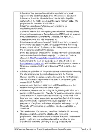 HEA Teaching Development Grants Department Interim Report Template Page 8 of 10
information that was used to match the pairs in terms of work
experience and academic subject area. This website is active and
information from Pilot 1 is available on this site including video
captures from the Pilot 1 launch event on 22nd February 2012. (The
programme for this event is available at:
https://sites.google.com/a/lboro.ac.uk/e-mentoring-in-
engineering/launch-event).
A different website was subsequently set up for Pilot 2 hosted by the
Centre for Engineering and Design Education (CEDE) on their server at:
http://cede.lboro.ac.uk/ementoring [accessed 26th April 2013].
A MendeleyGroup was also established at:
http://www.mendeley.com/groups/2950901/e-mentoring-research-
publications/ [last accessed 26th April 2013] entitled “E-mentoring
Research Publications”. Furthermore, the bibliographic resources for
the project are available at this address.
In the data collection phases of Pilot 2 video interviews were collected
and these are also available on the project coordinators‟ YouTube
channel at: http://www.youtube.com/user/andreaswheeler.
Going forward, the team are building a „post-project‟ website at
http://www.workinsight.info which will be the initial point of reference
for anyone interested in the work. It is using „Work Insight‟ as the
brand.
A full report published on the project website extensively documenting
the pilot programmes, the methods adopted and the findings.
Outputs from the project as completed including the full final report
are also available at: http://eden-share.lboro.ac.uk/id/item/5 [last
accessed 26th April 2013]
A journal paper to inform researchers and HE practitioners of the
research findings and outcomes of the project.
Conference presentations, including the Engineering Education 2012
conference HEA conference – Powerful Partnerships,stimulating interest
across thesector in both universities and industry.The research team
have also been invited as guests to Moscow State Technical University
(Bauman University) to present “The project approach in the
preparation of engineers – sharing the experience of Loughborough
University, UK” Conference presentations have been uploaded to
Slideshare.
The development of a tool-kit to be utilitsed by leadership teams of
HEEngineering Schools for the adoption of e-mentoring
programmes.The toolkit demanded a website that could showcase the
project results and case studies and provide a template for other
departments within the University to take up the structured
 