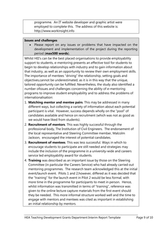 HEA Teaching Development Grants Department Interim Report Template Page 9 of 10
programme. An IT website developer and graphic artist were
employed to complete this. The address of this website is:
http://www.workinsight.info
Issues and challenges
Please report on any issues or problems that have impacted on the
development and implementation of the project during the reporting
period (max500 words).
Whilst HEI‟s can be the best placed organisations to provide employability
support to students, e-mentoring presents an effective tool for students to
begin to develop relationships with industry and to gain information about
that industry, as well as an opportunity to review their own employment skills.
The importance of mentees “driving” the relationship, setting goals and
objectives,cannot be underestimated, as it is in this way that the unique,
tailored opportunity can be fulfilled. Nevertheless, the study also identified a
number ofissues and challenges concerning the ability of e-mentoring
programs to improve student employability and to address the problems of
internationalisation:
1. Matching mentor and mentee pairs. This may be addressed in many
different ways, but collecting a variety of information about each potential
participant is vital. However, success depends wholly on the “pool” of
candidates available and hence on recruitment (which was not as good as
we would have liked from students).
2. Recruitment of mentors. This was highly successful through the
professional body, The Institution of Civil Engineers. The endorsement of
the local representative and Steering Committee member, Malcolm
Jackson, encouraged the interest of potential candidates.
3. Recruitment of mentees. This was less successful. Ways in which to
encourage students to participate are still needed and strategies may
include the inclusion of the programme in a university-wide and careers
service led employability award for students.
4. Training was described as an important issue by those on the Steering
Committee (in particular the Careers Service) who had already carried out
mentoring programmes. The research team acknowledged this at the initial
event/launch event. Pilots 1 and 2,however, differed as it was decided that
the “training” for the launch event in Pilot 2 would be less formal, with
more time in the programme for participants to meet in person. Hence,
whilst information was transmitted in terms of “training”, reference was
given to the online lecture capture materials from the first event should
they be needed. This more informal structure worked well and the time to
engage with mentors and mentees was cited as important in establishing
an initial relationship by mentors.
 