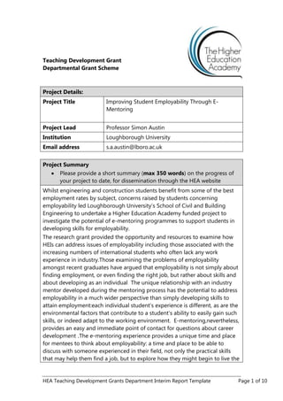 HEA Teaching Development Grants Department Interim Report Template Page 1 of 10
Teaching Development Grant
Departmental Grant Scheme
Project Details:
Project Title Improving Student Employability Through E-
Mentoring
Project Lead Professor Simon Austin
Institution Loughborough University
Email address s.a.austin@lboro.ac.uk
Project Summary
Please provide a short summary (max 350 words) on the progress of
your project to date, for dissemination through the HEA website
Whilst engineering and construction students benefit from some of the best
employment rates by subject, concerns raised by students concerning
employability led Loughborough University‟s School of Civil and Building
Engineering to undertake a Higher Education Academy funded project to
investigate the potential of e-mentoring programmes to support students in
developing skills for employability.
The research grant provided the opportunity and resources to examine how
HEIs can address issues of employability including those associated with the
increasing numbers of international students who often lack any work
experience in industry.Those examining the problems of employability
amongst recent graduates have argued that employability is not simply about
finding employment, or even finding the right job, but rather about skills and
about developing as an individual The unique relationship with an industry
mentor developed during the mentoring process has the potential to address
employability in a much wider perspective than simply developing skills to
attain employment:each individual student‟s experience is different, as are the
environmental factors that contribute to a student‟s ability to easily gain such
skills, or indeed adapt to the working environment. E-mentoring,nevertheless,
provides an easy and immediate point of contact for questions about career
development .The e-mentoring experience provides a unique time and place
for mentees to think about employability: a time and place to be able to
discuss with someone experienced in their field, not only the practical skills
that may help them find a job, but to explore how they might begin to live the
 