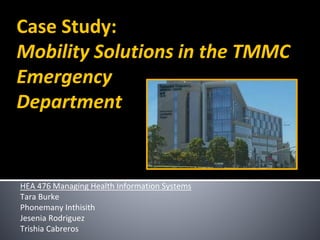 Case Study:
Mobility Solutions in the TMMC
Emergency
Department
HEA 476 Managing Health Information Systems
Tara Burke
Phonemany Inthisith
Jesenia Rodriguez
Trishia Cabreros
 