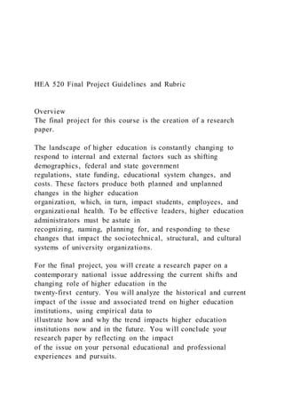 HEA 520 Final Project Guidelines and Rubric
Overview
The final project for this course is the creation of a research
paper.
The landscape of higher education is constantly changing to
respond to internal and external factors such as shifting
demographics, federal and state government
regulations, state funding, educational system changes, and
costs. These factors produce both planned and unplanned
changes in the higher education
organization, which, in turn, impact students, employees, and
organizational health. To be effective leaders, higher education
administrators must be astute in
recognizing, naming, planning for, and responding to these
changes that impact the sociotechnical, structural, and cultural
systems of university organizations.
For the final project, you will create a research paper on a
contemporary national issue addressing the current shifts and
changing role of higher education in the
twenty-first century. You will analyze the historical and current
impact of the issue and associated trend on higher education
institutions, using empirical data to
illustrate how and why the trend impacts higher education
institutions now and in the future. You will conclude your
research paper by reflecting on the impact
of the issue on your personal educational and professional
experiences and pursuits.
 