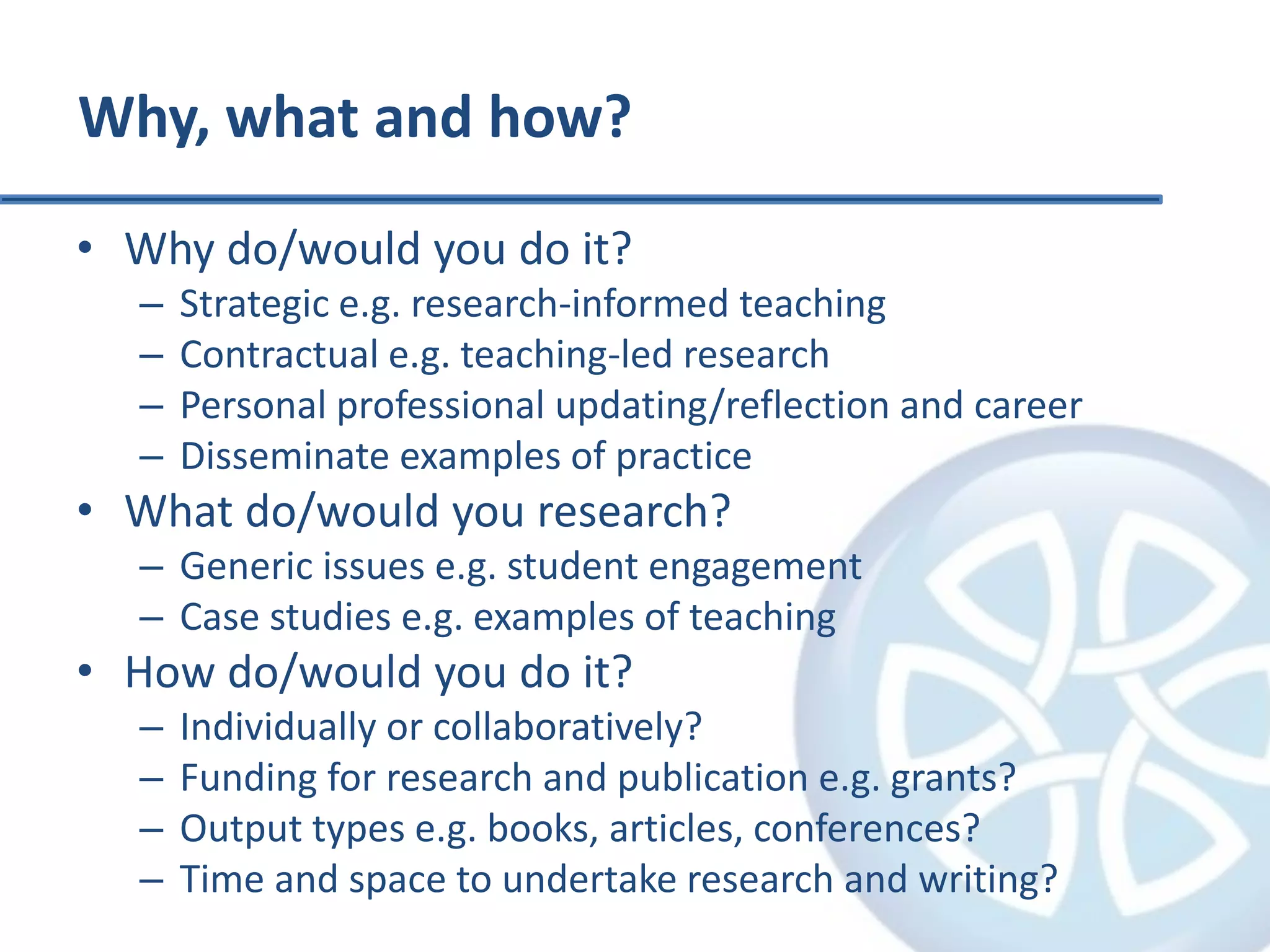 Why, what and how?
• Why do/would you do it?
– Strategic e.g. research-informed teaching
– Contractual e.g. teaching-led research
– Personal professional updating/reflection and career
– Disseminate examples of practice
• What do/would you research?
– Generic issues e.g. student engagement
– Case studies e.g. examples of teaching
• How do/would you do it?
– Individually or collaboratively?
– Funding for research and publication e.g. grants?
– Output types e.g. books, articles, conferences?
– Time and space to undertake research and writing?
 