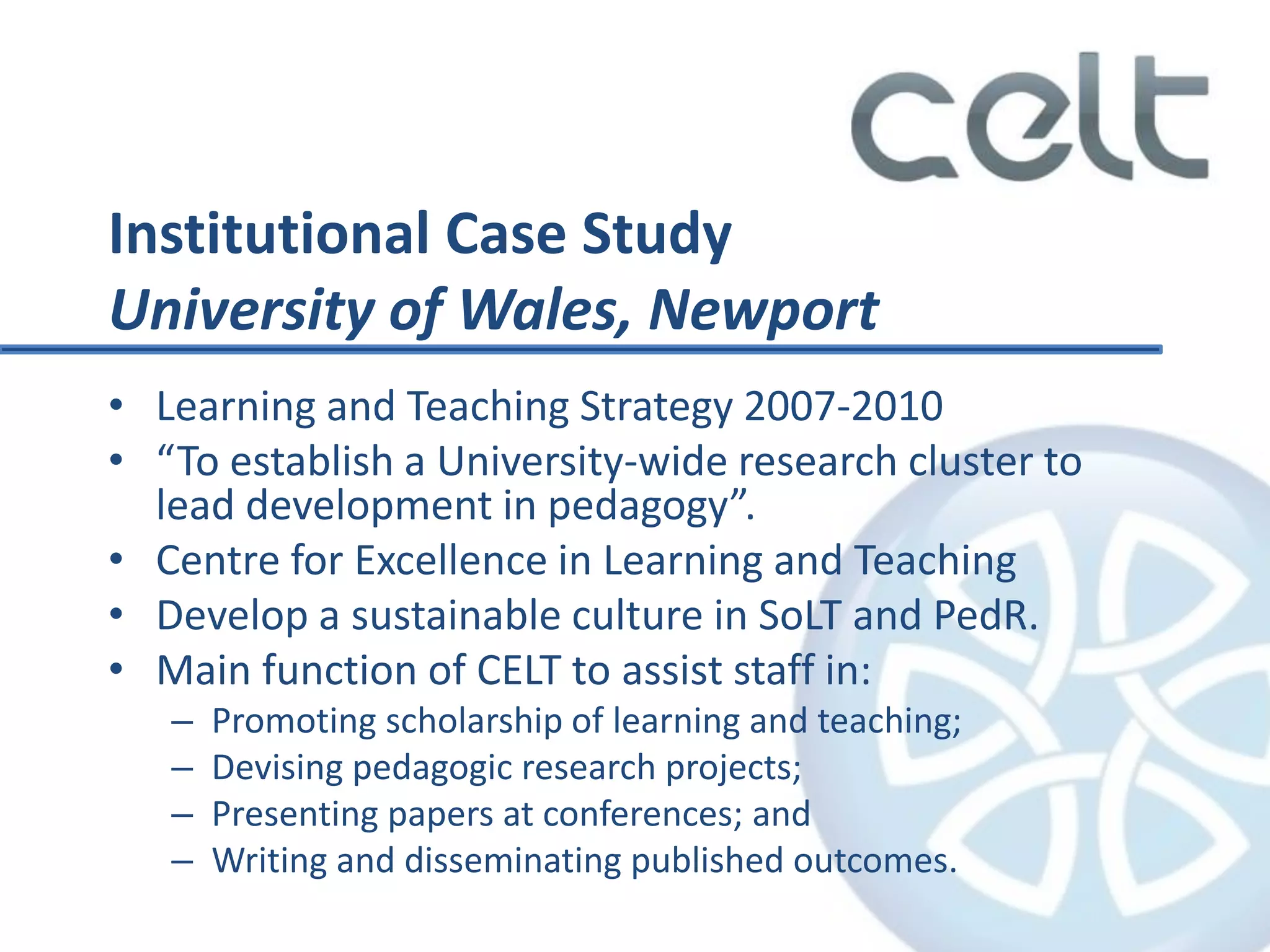Institutional Case Study
University of Wales, Newport
• Learning and Teaching Strategy 2007-2010
• “To establish a University-wide research cluster to
lead development in pedagogy”.
• Centre for Excellence in Learning and Teaching
• Develop a sustainable culture in SoLT and PedR.
• Main function of CELT to assist staff in:
– Promoting scholarship of learning and teaching;
– Devising pedagogic research projects;
– Presenting papers at conferences; and
– Writing and disseminating published outcomes.
 
