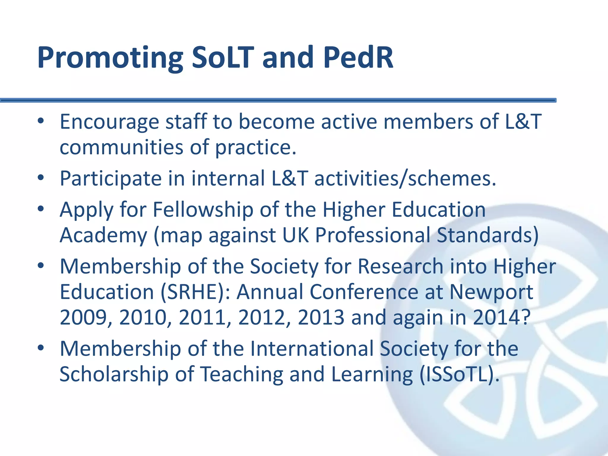 Promoting SoLT and PedR
• Encourage staff to become active members of L&T
communities of practice.
• Participate in internal L&T activities/schemes.
• Apply for Fellowship of the Higher Education
Academy (map against UK Professional Standards)
• Membership of the Society for Research into Higher
Education (SRHE): Annual Conference at Newport
2009, 2010, 2011, 2012, 2013 and again in 2014?
• Membership of the International Society for the
Scholarship of Teaching and Learning (ISSoTL).
 