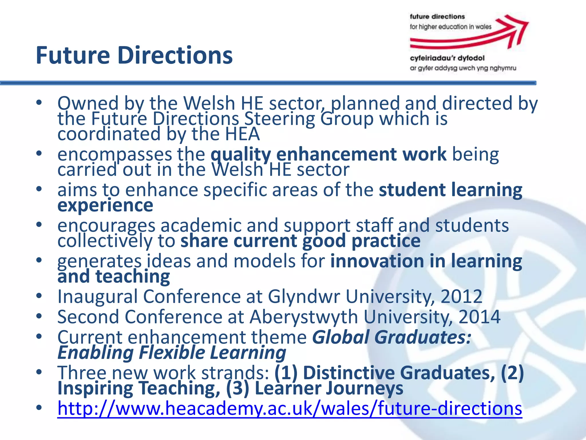 Future Directions
• Owned by the Welsh HE sector, planned and directed by
the Future Directions Steering Group which is
coordinated by the HEA
• encompasses the quality enhancement work being
carried out in the Welsh HE sector
• aims to enhance specific areas of the student learning
experience
• encourages academic and support staff and students
collectively to share current good practice
• generates ideas and models for innovation in learning
and teaching
• Inaugural Conference at Glyndwr University, 2012
• Second Conference at Aberystwyth University, 2014
• Current enhancement theme Global Graduates:
Enabling Flexible Learning
• Three new work strands: (1) Distinctive Graduates, (2)
Inspiring Teaching, (3) Learner Journeys
• http://www.heacademy.ac.uk/wales/future-directions
 