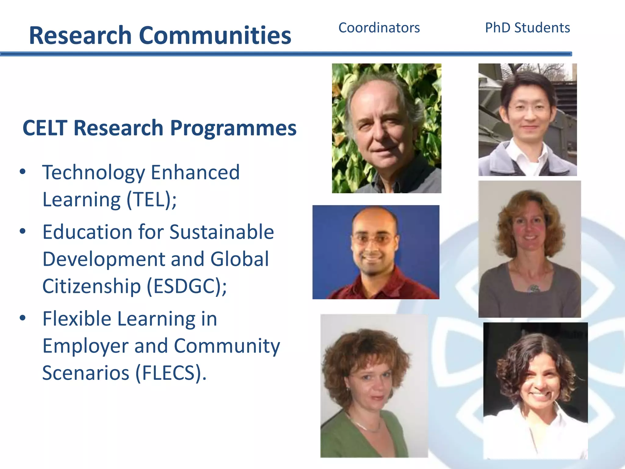 CELT Research Programmes
• Technology Enhanced
Learning (TEL);
• Education for Sustainable
Development and Global
Citizenship (ESDGC);
• Flexible Learning in
Employer and Community
Scenarios (FLECS).
Coordinators PhD Students
Research Communities
 