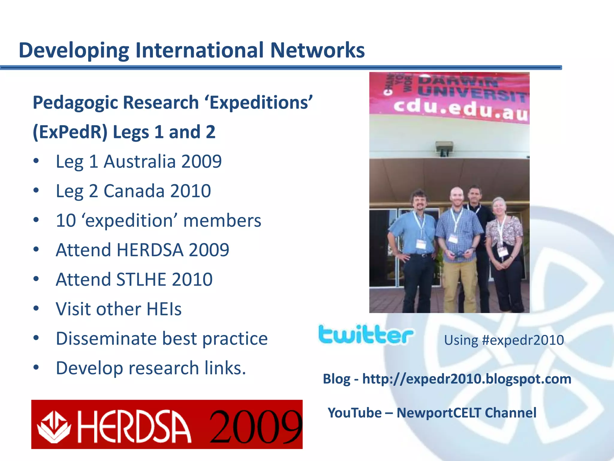 Pedagogic Research ‘Expeditions’
(ExPedR) Legs 1 and 2
• Leg 1 Australia 2009
• Leg 2 Canada 2010
• 10 ‘expedition’ members
• Attend HERDSA 2009
• Attend STLHE 2010
• Visit other HEIs
• Disseminate best practice
• Develop research links.
Using #expedr2010
Blog - http://expedr2010.blogspot.com
YouTube – NewportCELT Channel
Developing International Networks
 