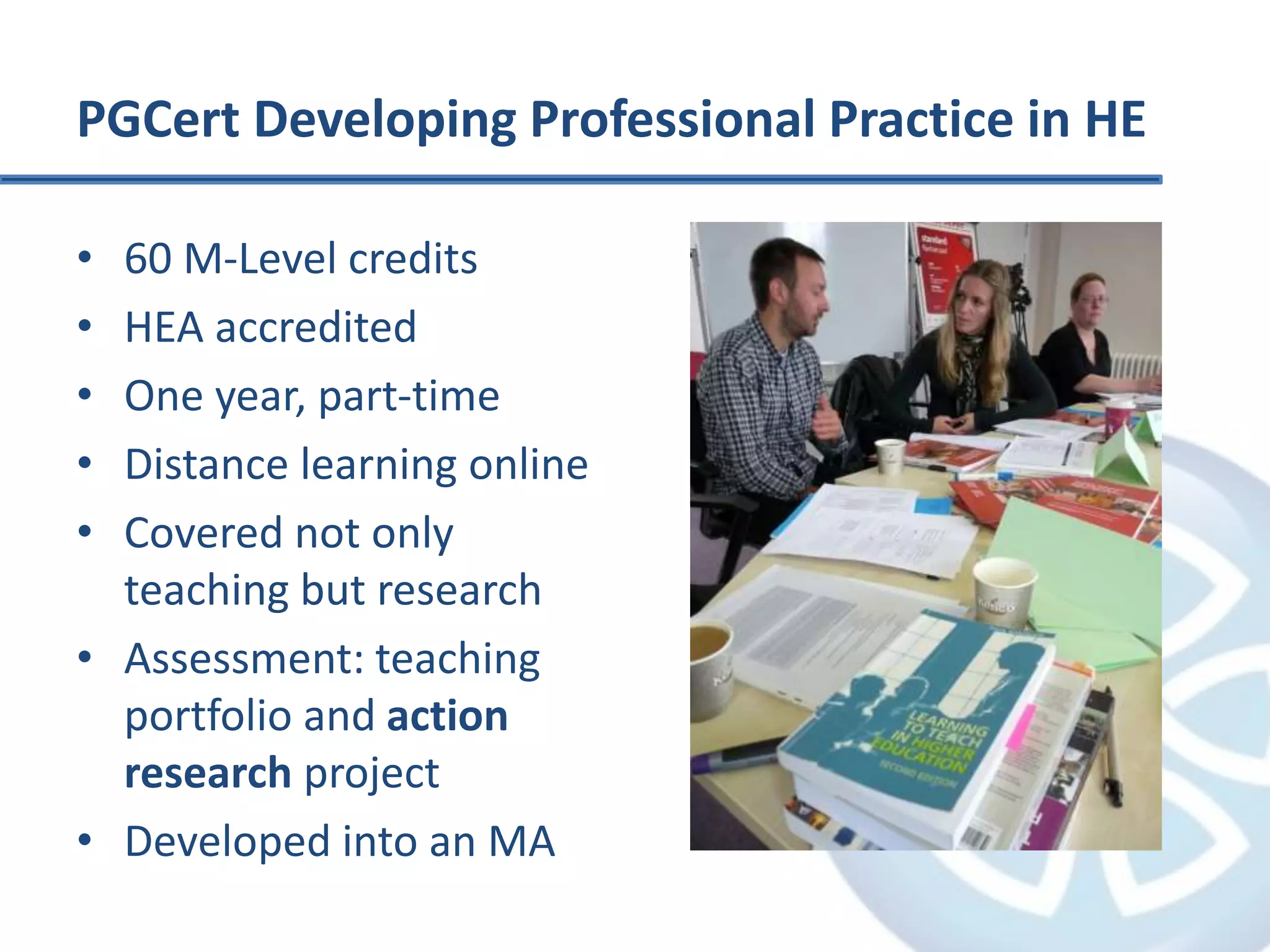 PGCert Developing Professional Practice in HE
• 60 M-Level credits
• HEA accredited
• One year, part-time
• Distance learning online
• Covered not only
teaching but research
• Assessment: teaching
portfolio and action
research project
• Developed into an MA
 